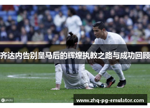 齐达内告别皇马后的辉煌执教之路与成功回顾 齐达内告别皇马后的辉煌执教之路与成功回顾
