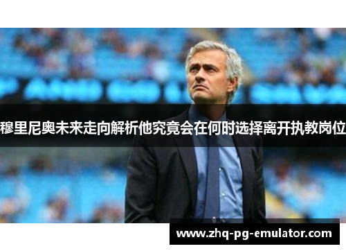 穆里尼奥未来走向解析他究竟会在何时选择离开执教岗位