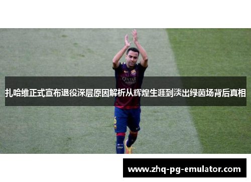 扎哈维正式宣布退役深层原因解析从辉煌生涯到淡出绿茵场背后真相 扎哈维正式宣布退役深层原因解析从辉煌生涯到淡出绿茵场背后真相