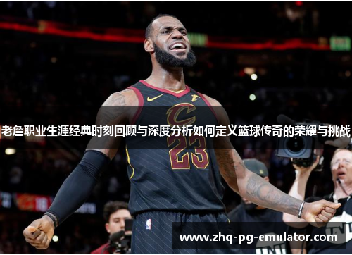 老詹职业生涯经典时刻回顾与深度分析如何定义篮球传奇的荣耀与挑战 老詹职业生涯经典时刻回顾与深度分析如何定义篮球传奇的荣耀与挑战