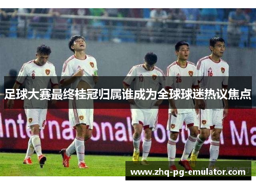 足球大赛最终桂冠归属谁成为全球球迷热议焦点 足球大赛最终桂冠归属谁成为全球球迷热议焦点