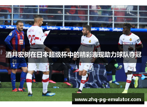 酒井宏树在日本超级杯中的精彩表现助力球队夺冠 酒井宏树在日本超级杯中的精彩表现助力球队夺冠
