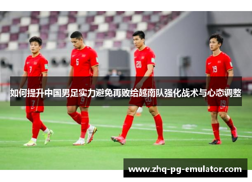 如何提升中国男足实力避免再败给越南队强化战术与心态调整