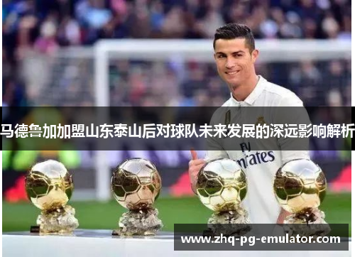 马德鲁加加盟山东泰山后对球队未来发展的深远影响解析