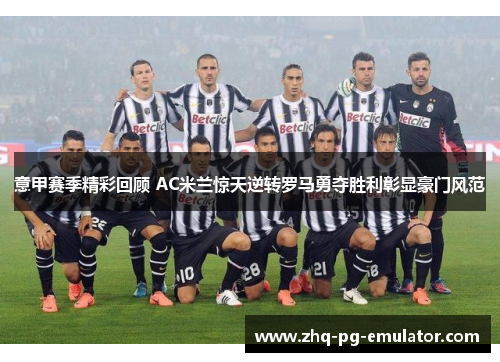 意甲赛季精彩回顾 AC米兰惊天逆转罗马勇夺胜利彰显豪门风范